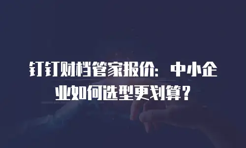 钉钉财档管家报价：中小企业如何选型更划算？