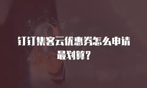 钉钉集客云优惠券怎么申请最划算？