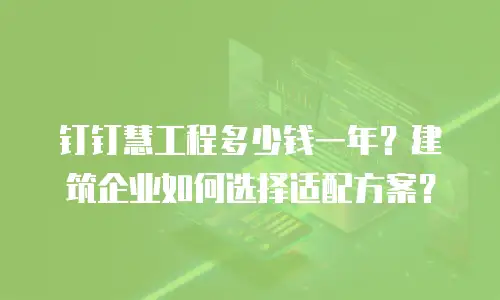 钉钉慧工程多少钱一年？建筑企业如何选择适配方案？