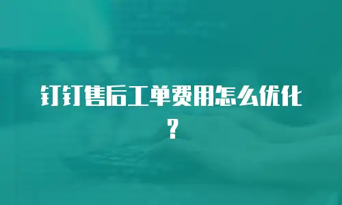 钉钉售后工单费用怎么优化？