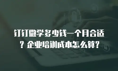钉钉微学多少钱一个月合适？企业培训成本怎么算？