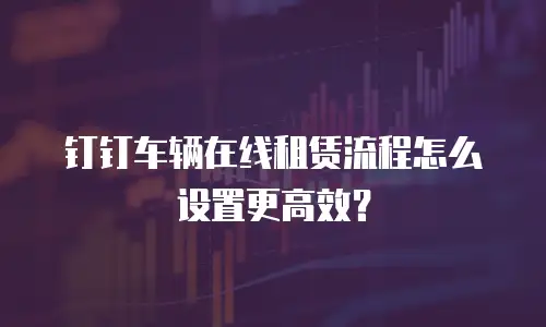 钉钉车辆在线租赁流程怎么设置更高效？