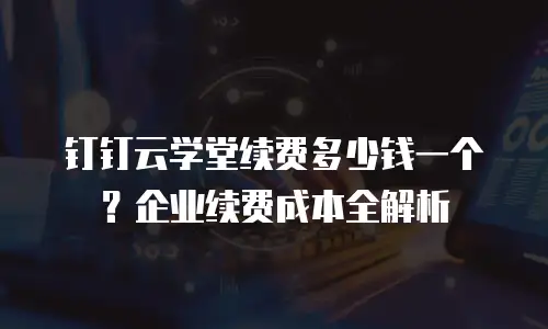 钉钉云学堂续费多少钱一个？企业续费成本全解析