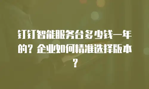 钉钉智能服务台多少钱一年的？企业如何精准选择版本？