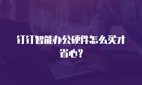 钉钉智能办公硬件怎么买才省心？