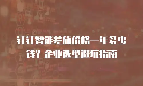 钉钉智能差旅价格一年多少钱？企业选型避坑指南