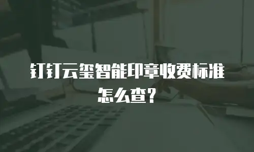 钉钉云玺智能印章收费标准怎么查？
