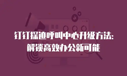 钉钉探迹呼叫中心升级方法：解锁高效办公新可能
