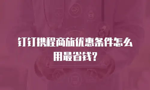 钉钉携程商旅优惠条件怎么用最省钱？