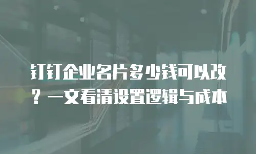 钉钉企业名片多少钱可以改？一文看清设置逻辑与成本