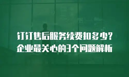 钉钉售后服务续费扣多少？企业最关心的3个问题解析