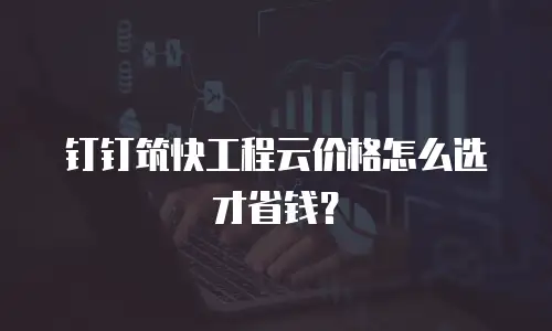 钉钉筑快工程云价格怎么选才省钱？