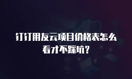 钉钉用友云项目价格表怎么看才不踩坑？