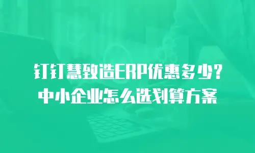 钉钉慧致造ERP优惠多少？中小企业怎么选划算方案