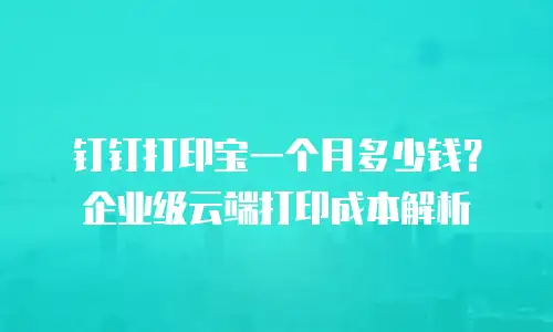 钉钉打印宝一个月多少钱？企业级云端打印成本解析