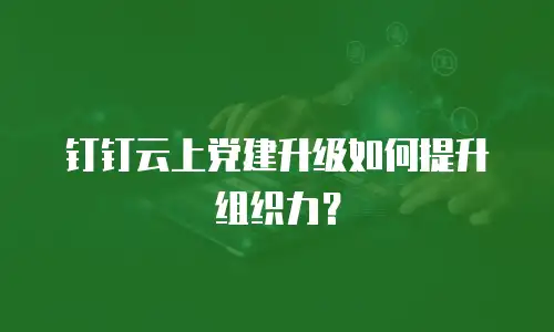 钉钉云上党建升级如何提升组织力？