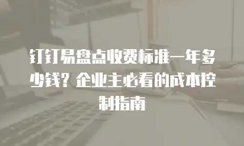 钉钉易盘点收费标准一年多少钱？企业主必看的成本控制指南