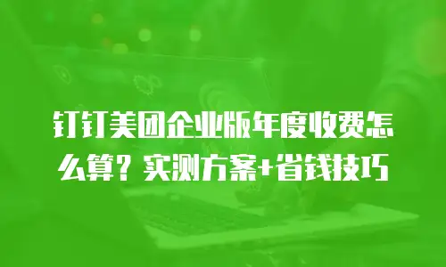 钉钉美团企业版年度收费怎么算？实测方案+省钱技巧