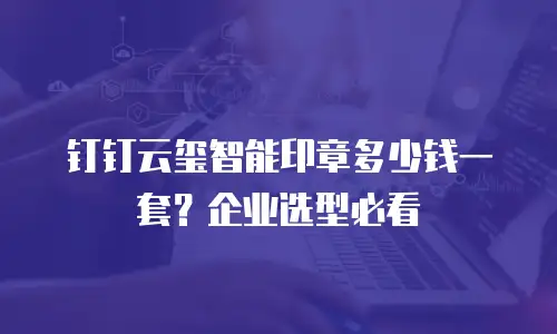 钉钉云玺智能印章多少钱一套？企业选型必看