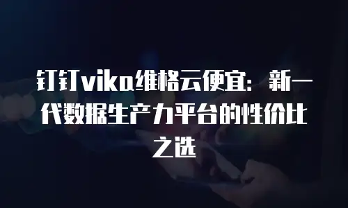 钉钉vika维格云便宜：新一代数据生产力平台的性价比之选