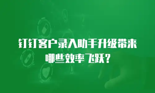 钉钉客户录入助手升级带来哪些效率飞跃？