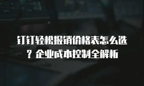钉钉轻松报销价格表怎么选？企业成本控制全解析