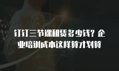钉钉三节课租赁多少钱？企业培训成本这样算才划算