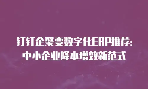 钉钉企聚变数字化ERP推荐：中小企业降本增效新范式