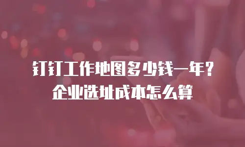 钉钉工作地图多少钱一年？企业选址成本怎么算