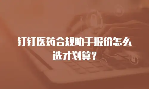 钉钉医药合规助手报价怎么选才划算？