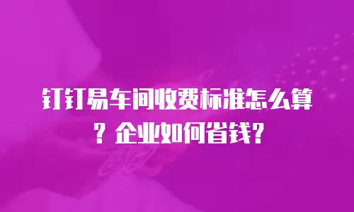钉钉易车间收费标准怎么算？企业如何省钱？