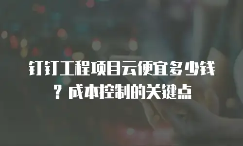 钉钉工程项目云便宜多少钱？成本控制的关键点