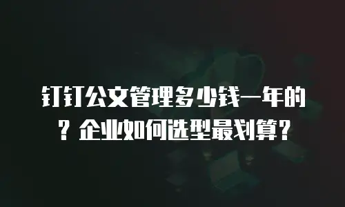 钉钉公文管理多少钱一年的？企业如何选型最划算？