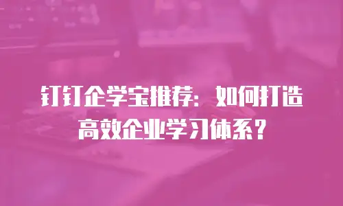 钉钉企学宝推荐：如何打造高效企业学习体系？