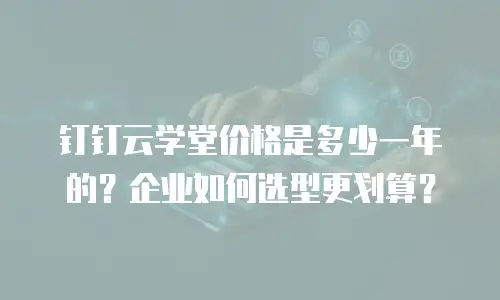 钉钉云学堂价格是多少一年的？企业如何选型更划算？