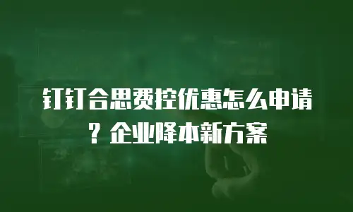 钉钉合思费控优惠怎么申请？企业降本新方案