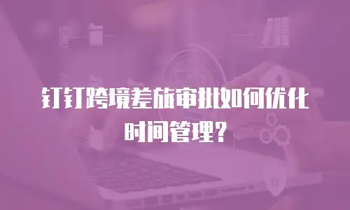 钉钉跨境差旅审批如何优化时间管理？