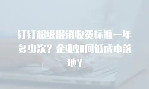 钉钉超级报销收费标准一年多少次？企业如何低成本落地？