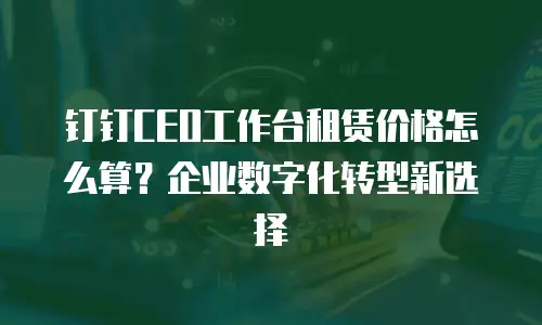 钉钉CEO工作台租赁价格怎么算？企业数字化转型新选择
