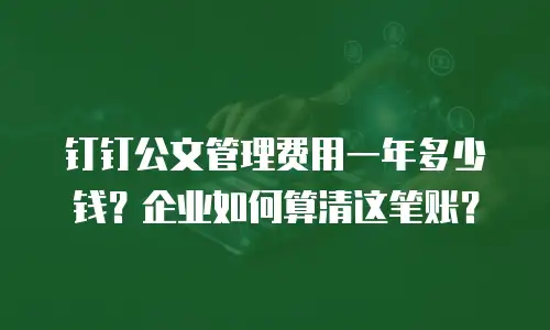 钉钉公文管理费用一年多少钱？企业如何算清这笔账？