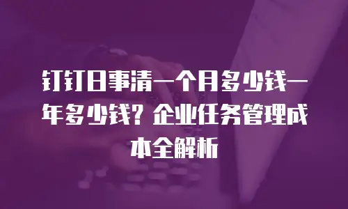 钉钉日事清一个月多少钱一年多少钱？企业任务管理成本全解析