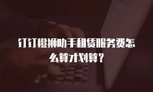 钉钉橙狮助手租赁服务费怎么算才划算？