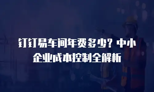 钉钉易车间年费多少？中小企业成本控制全解析