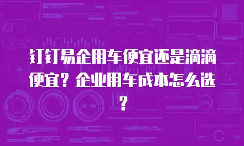 钉钉易企用车便宜还是滴滴便宜？企业用车成本怎么选？