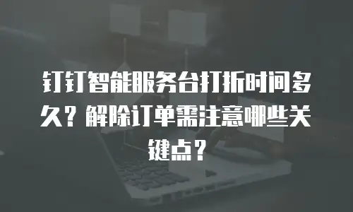 钉钉智能服务台打折时间多久？解除订单需注意哪些关键点？