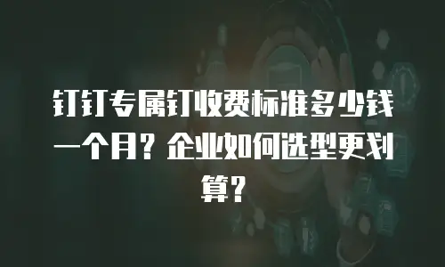 钉钉专属钉收费标准多少钱一个月？企业如何选型更划算？