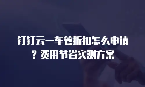 钉钉云一车管折扣怎么申请？费用节省实测方案