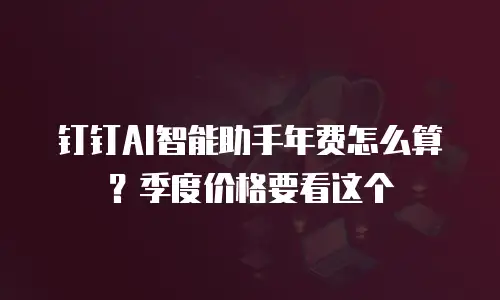 钉钉AI智能助手年费怎么算？季度价格要看这个
