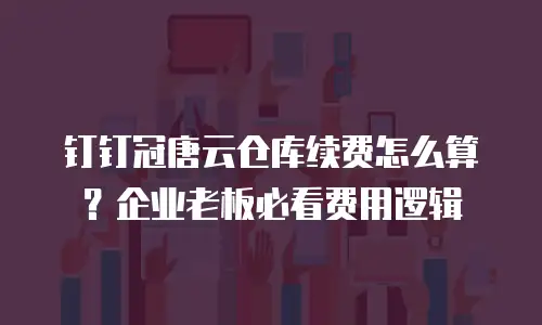 钉钉冠唐云仓库续费怎么算？企业老板必看费用逻辑