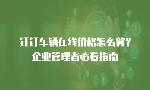 钉钉车辆在线价格怎么算？企业管理者必看指南